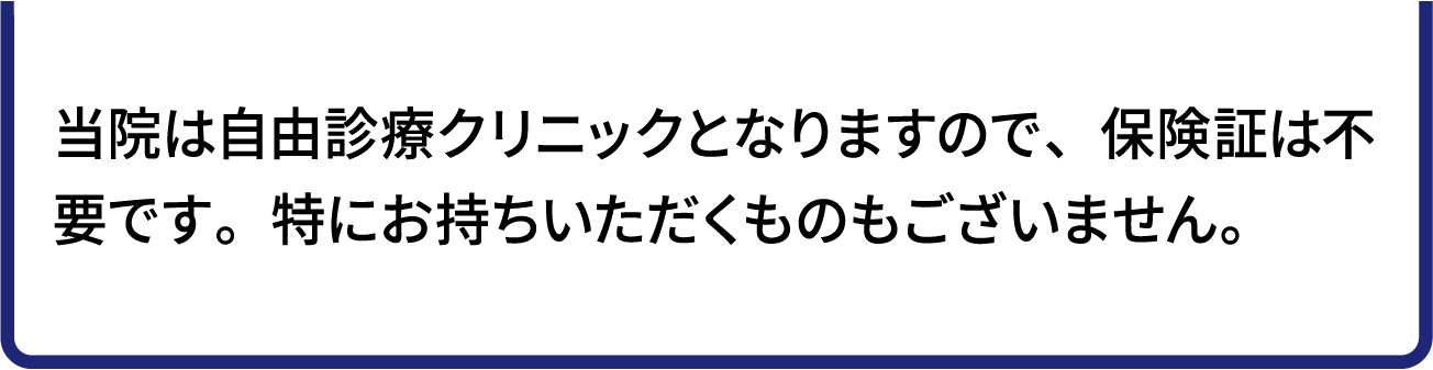 当院は自由診療クリニックとなりますので、保険証は不要です。特にお持ちいただくものもございません。