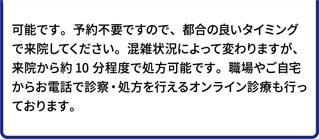 可能です。予約不要ですので、都合の良いタイミングで来院してください。混雑状況によって変わりますが、来院から約10分程度で処方可能です。